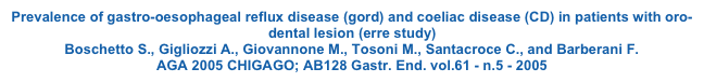 Prevalence of gastro-oesophageal reflux disease (gord) and coeliac disease (CD) in patients with oro-dental lesion (erre study) Boschetto S., Gigliozzi A., Giovannone M., Tosoni M., Santacroce C., and Barberani F. AGA 2005 CHIGAGO; AB128 Gastr. End. vol.61 - n.5 - 2005