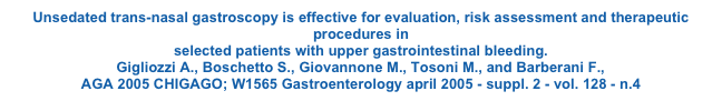 Unsedated trans-nasal gastroscopy is effective for evaluation, risk assessment and therapeutic procedures in selected patients with upper gastrointestinal bleeding. Gigliozzi A., Boschetto S., Giovannone M., Tosoni M., and Barberani F., AGA 2005 CHIGAGO; W1565 Gastroenterology april 2005 - suppl. 2 - vol. 128 - n.4